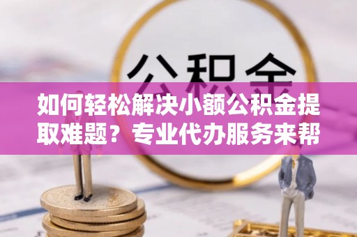 名间如何轻松解决小额公积金提取难题？专业代办服务来帮忙