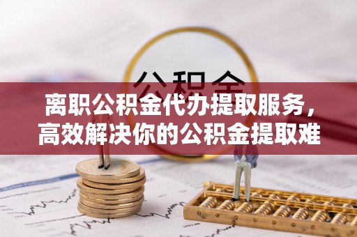 名间离职公积金代办提取服务，高效解决你的公积金提取难题