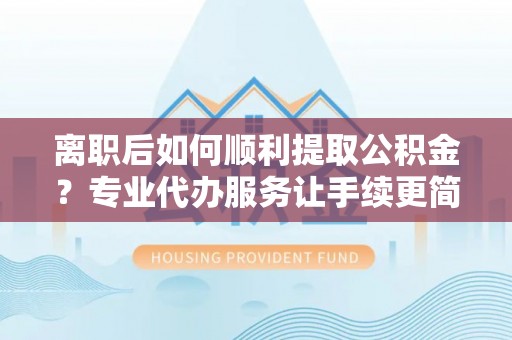 名间离职后如何顺利提取公积金？专业代办服务让手续更简单