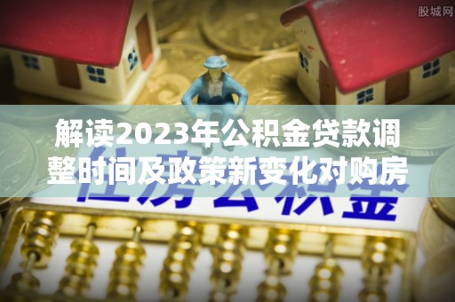 名间解读2023年公积金贷款调整时间及政策新变化对购房的影响